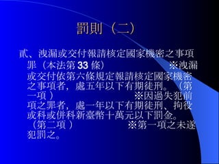 罰則（二） 貳、洩漏或交付報請核定國家機密之事項罪（本法第 33 條）  ※洩漏或交付依第六條規定報請核定國家機密之事項者，處五年以下有期徒刑。（第一項 ）  ※因過失犯前項之罪者，處一年以下有期徒刑、拘役或科或併科新臺幣十萬元以下罰金。（第二項 ）  ※第一項之未遂犯罰之。 