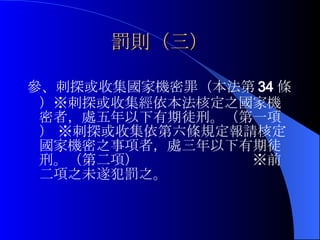罰則（三） 參、刺探或收集國家機密罪（本法第 34 條）※刺探或收集經依本法核定之國家機密者，處五年以下有期徒刑。（第一項） ※刺探或收集依第六條規定報請核定國家機密之事項者，處三年以下有期徒刑。（第二項）  ※前二項之未遂犯罰之。 