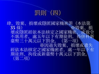 罰則（四） 肆、毀棄、損壞或隱匿國家機密罪（本法第 35 條）  ※毀棄、損壞或隱匿經依本法核定之國家機密，或致令不堪用者，處五年以下有期徒刑，得併科新臺幣三十萬元以下罰金。（第一項）  ※因過失毀棄、損壞或遺失經依本法核定之國家機密者，處一年以下有期徒刑、拘役或新臺幣十萬元以下罰金。（第二項） 