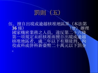罰則（五） 伍、擅自出境或逾越核准地區罪（本法第 36 條）  （曾）辦理國家機密業務之人員，違反第二十六條第一項規定未經核准而擅自出境或逾越核准地區者，處二年以下有期徒刑、拘役或科或併科新臺幣二十萬元以下罰金。 