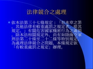 法律競合之處理 依本法第三十七條規定：「犯本章之罪，其他法律有較重處罰之規定者，從其規定。」有關危害國家機密行為之處罰，除本法相關規定外，尚有如陸海空軍刑法第二十條至二十二條等特別規定，為處理法律競合之問題，本條規定依「有較重處罰之規定」辦理。 
