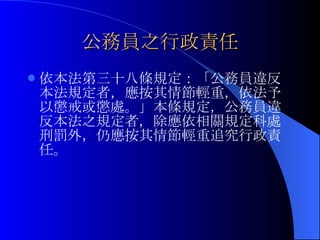 公務員之行政責任 依本法第三十八條規定：「公務員違反本法規定者，應按其情節輕重，依法予以懲戒或懲處。」本條規定，公務員違反本法之規定者，除應依相關規定科處刑罰外，仍應按其情節輕重追究行政責任。 