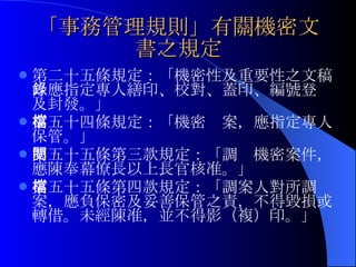 「事務管理規則」有關機密文書之規定 第二十五條規定：「 機密性及重要性之文稿，應指定專人繕印、校對、蓋印、編號登錄及封發。」 第五十四條規定：「機密檔案，應指定專人保管。」 第五十五條第三款規定：「調閱機密案件，應陳奉幕僚長以上長官核准。」 第五十五條第四款規定：「調案人對所調檔案，應負保密及妥善保管之責，不得毀損或轉借。未經陳准，並不得影（複）印 。」 