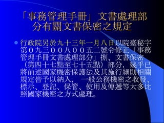「事務管理手冊」文書處理部分有關文書保密之規定 行政院另於九十三年一月八日 以院臺秘字第０九三００八００五二號令修正「事務管理手冊文書處理部分」捌、文書保密（第四十七點至七十五點）部分，幾乎已將前述國家機密保護法及其施行細則相關規定皆予以納入， 一般公務機密之收發、標示、登記、保管、使用及傳遞等大多比照國家機密之方式處理。 