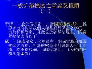 一般公務機密之意義及種類（一） 所謂「一般公務機密」，指 國家機密以外 ，維護各政府機關或個人權益應行保密之事項。由於種類繁多，且散見於各種法規中，僅摘舉犖犖大者如下： （一）職務秘密：公務員有絕對保守政府機關機密之義務，對於機密事件無論是否主管事務，均不得洩漏，退職後亦同。（公務員服務法第 4 條） 