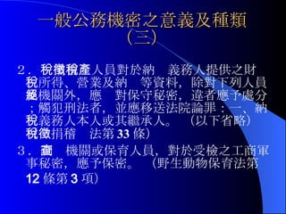 一般公務機密之意義及種類（三） ２． 稅捐稽徵人員對於納稅義務人提供之財產、所得、營業及納稅等資料，除對下列人員及機關外，應絕對保守秘密，違者應予處分；觸犯刑法者，並應移送法院論罪：一、納稅義務人本人或其繼承人。  （以下省略）（稅捐稽徵法第 33 條） ３． 調查機關或保育人員，對於受檢之工商軍事秘密，應予保密。 （野生動物保育法第 12 條第 3 項）   