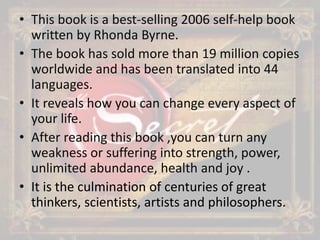 • This book is a best-selling 2006 self-help book
written by Rhonda Byrne.
• The book has sold more than 19 million copies
worldwide and has been translated into 44
languages.
• It reveals how you can change every aspect of
your life.
• After reading this book ,you can turn any
weakness or suffering into strength, power,
unlimited abundance, health and joy .
• It is the culmination of centuries of great
thinkers, scientists, artists and philosophers.
 
