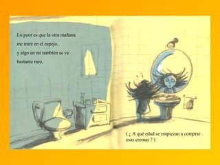 Lo peor es que la otra mañana
me miré en el espejo,
y algo en mí también se ve
bastante raro.
( ¿ A qué edad se empiezan a comprar
esas cremas ? )
 