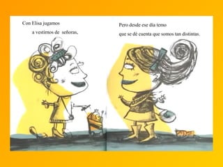 Con Elisa jugamos
a vestirnos de señoras,
Pero desde ese día temo
que se dé cuenta que somos tan distintas.
 