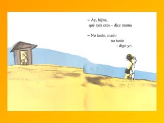 – Ay, hijita,
qué rara eres – dice mamá
– No tanto, mami
no tanto
– digo yo.
 