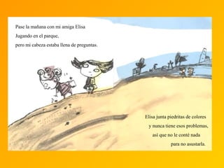 Pase la mañana con mi amiga Elisa
Jugando en el parque,
pero mi cabeza estaba llena de preguntas.
Elisa junta piedritas de colores
y nunca tiene esos problemas,
así que no le conté nada
para no asustarla.
 