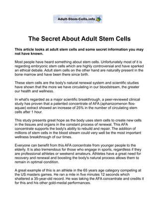 The Secret About Adult Stem Cells
This article looks at adult stem cells and some secret information you may
not have known.

Most people have heard something about stem cells. Unfortunately most of it is
regarding embryonic stem cells which are highly controversial and have sparked
an ethical debate. Adult stem cells on the other hand are naturally present in the
bone marrow and have been there since birth.

These stem cells are the body's natural renewal system and scientific studies
have shown that the more we have circulating in our bloodstream, the greater
our health and wellness.

In what's regarded as a major scientific breakthrough, a peer-reviewed clinical
study has proven that a patented concentrate of AFA (aphanizomenon flos-
aquae) extract showed an increase of 25% in the number of circulating stem
cells after 1 hour.

This study presents great hope as the body uses stem cells to create new cells
in the tissues and organs in the constant process of renewal. This AFA
concentrate supports the body's ability to rebuild and repair. The addition of
millions of stem cells in the blood stream could very well be the most important
wellness breakthrough of our times.

Everyone can benefit from this AFA concentrate from younger people to the
elderly. It is also tremendous for those who engage in sports, regardless if they
are professional athletes or weekend amateurs. Athletes have a great need for
recovery and renewal and boosting the body's natural process allows them to
remain in optimal condition.

A great example of this is an athlete in the 65 years age category competing at
the US masters games. He ran a mile in five minutes 12 seconds which
shattered a 35-year-old record. He was taking the AFA concentrate and credits it
for this and his other gold-medal performances.
 