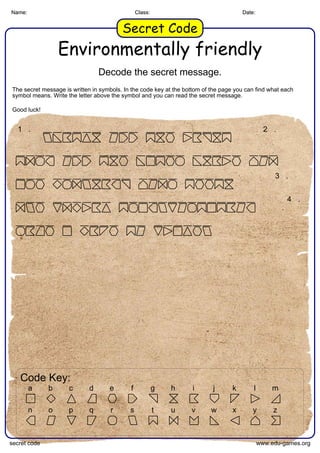 Name: Class: Date:
Secret Code
Environmentally friendly
Decode the secret message.
The secret message is written in symbols. In the code key at the bottom of the page you can find what each
symbol means. Write the letter above the symbol and you can read the secret message.
Good luck!
Name: Class: Date:
Secret Code
1 . 2 .
3 .
4 .
Code Key:
a b c d e f g h i j k l m
n o p q r s t u v w x y z
secret code www.edu-games.org
 