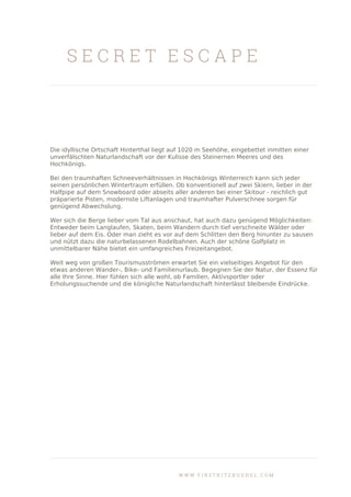 S E C R E T E S C A P E
Die idyllische Ortschaft Hinterthal liegt auf 1020 m Seehöhe, eingebettet inmitten einer
unverfälschten Naturlandschaft vor der Kulisse des Steinernen Meeres und des
Hochkönigs.
Bei den traumhaften Schneeverhältnissen in Hochkönigs Winterreich kann sich jeder
seinen persönlichen Wintertraum erfüllen. Ob konventionell auf zwei Skiern, lieber in der
Halfpipe auf dem Snowboard oder abseits aller anderen bei einer Skitour - reichlich gut
präparierte Pisten, modernste Liftanlagen und traumhafter Pulverschnee sorgen für
genügend Abwechslung.
Wer sich die Berge lieber vom Tal aus anschaut, hat auch dazu genügend Möglichkeiten:
Entweder beim Langlaufen, Skaten, beim Wandern durch tief verschneite Wälder oder
lieber auf dem Eis. Oder man zieht es vor auf dem Schlitten den Berg hinunter zu sausen
und nützt dazu die naturbelassenen Rodelbahnen. Auch der schöne Golfplatz in
unmittelbarer Nähe bietet ein umfangreiches Freizeitangebot.
Weit weg von großen Tourismusströmen erwartet Sie ein vielseitiges Angebot für den
etwas anderen Wander-, Bike- und Familienurlaub. Begegnen Sie der Natur, der Essenz für
alle Ihre Sinne. Hier fühlen sich alle wohl, ob Familien, Aktivsportler oder
Erholungssuchende und die königliche Naturlandschaft hinterlässt bleibende Eindrücke.
W W W . F I R S T K I T Z B U E H E L . C O M
 