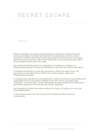 S E C R E T E S C A P E
D E T A I L S
Dieses einzigartige und wunderschöne Bauernhaus ist bestens in Hinterthal situiert,
sonnig und umgeben von bester Nachbarschaft. Das Bauernhaus, welches seinen
Ursprung im 16 Jahrhundert findet wurde über die Jahre mehrmals saniert und ergänzt.
Die letzte General Sanierung fand im Jahre 2002 statt und die Erneuerung des großen
Schwimmbades fand im Jahre 2014 statt.
Das traditionsreiche Bauernhaus ist unterkellert und besteht aus 3 Etagen. Im
Kellergeschoss befinden sich diverse Abstellräume, sowie der Technikraum des Hauses.
Im Erdgeschoss befindet sich das Herz des Hauses, nämlich die große Küche. Das
Esszimmer und zwei Wohnzimmer finden sich auf dieser Ebene, neben einer
Einliegerwohnung wieder.
Im Obergeschoss befinden sich die Schlafzimmer, welche mit jeweils en Suite Badezimmer
ausgestattet sind. Ein besonderes Highlight ist der sehr schöne und großräumige
„Partysalon“ auf dieser Ebene. Dieser beherbergt einen sehr großen Kamin. Hier können
gemütliche Abende mit Freunden oder der Familie stattfinden.
Das Dachgeschoss bietet momentan viel Raum für Kinder, hier gibt es z.B. auch viele
Schlaf Möglichkeiten.
Im Pool Haus ist neben der Technik auch eine Umkleide und etwas Stauraum
untergebracht.
W W W . F I R S T K I T Z B U E H E L . C O M
 
