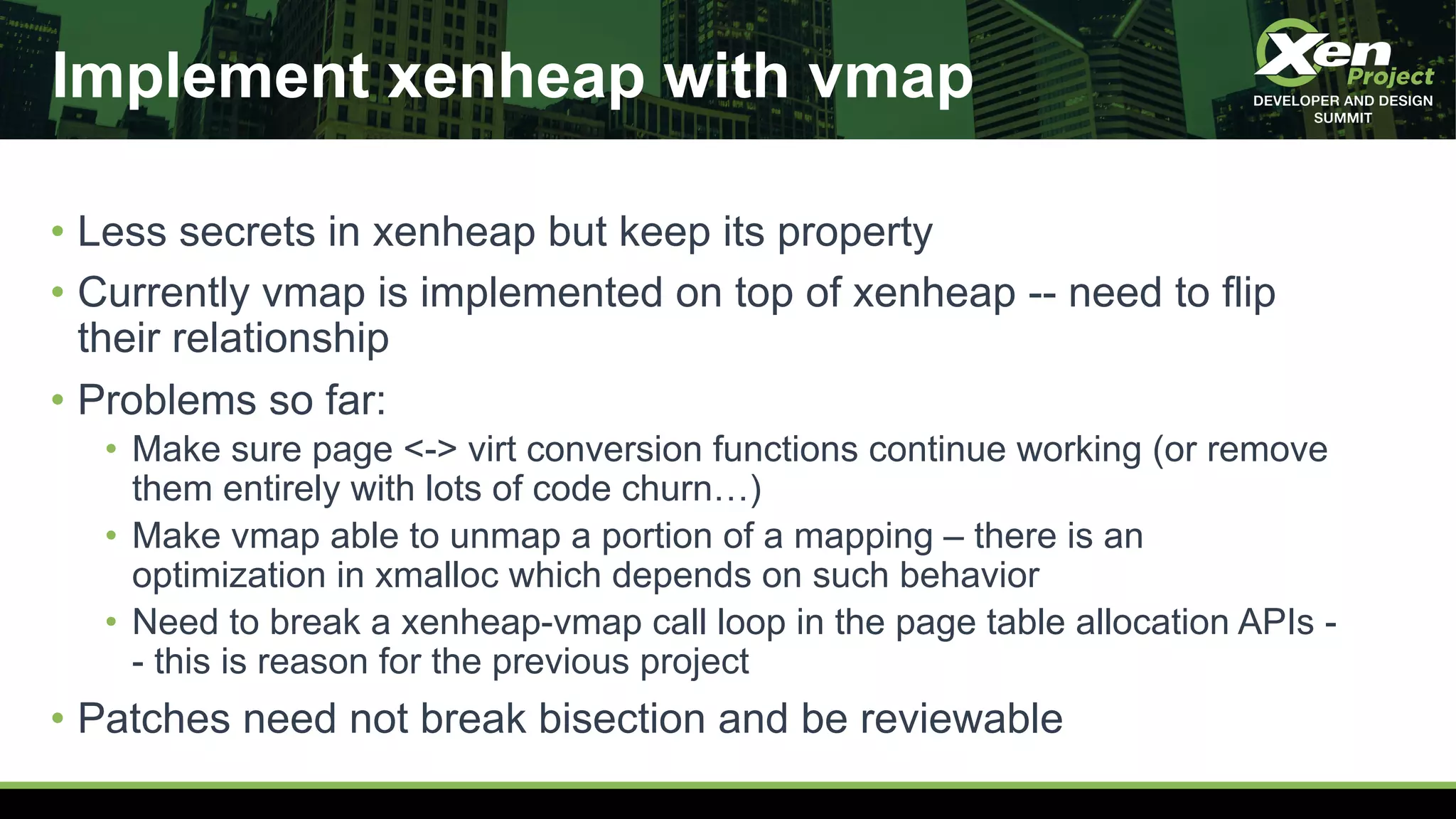 Implement xenheap with vmap
• Less secrets in xenheap but keep its property
• Currently vmap is implemented on top of xenheap -- need to flip
their relationship
• Problems so far:
• Make sure page <-> virt conversion functions continue working (or remove
them entirely with lots of code churn…)
• Make vmap able to unmap a portion of a mapping – there is an
optimization in xmalloc which depends on such behavior
• Need to break a xenheap-vmap call loop in the page table allocation APIs -
- this is reason for the previous project
• Patches need not break bisection and be reviewable
 