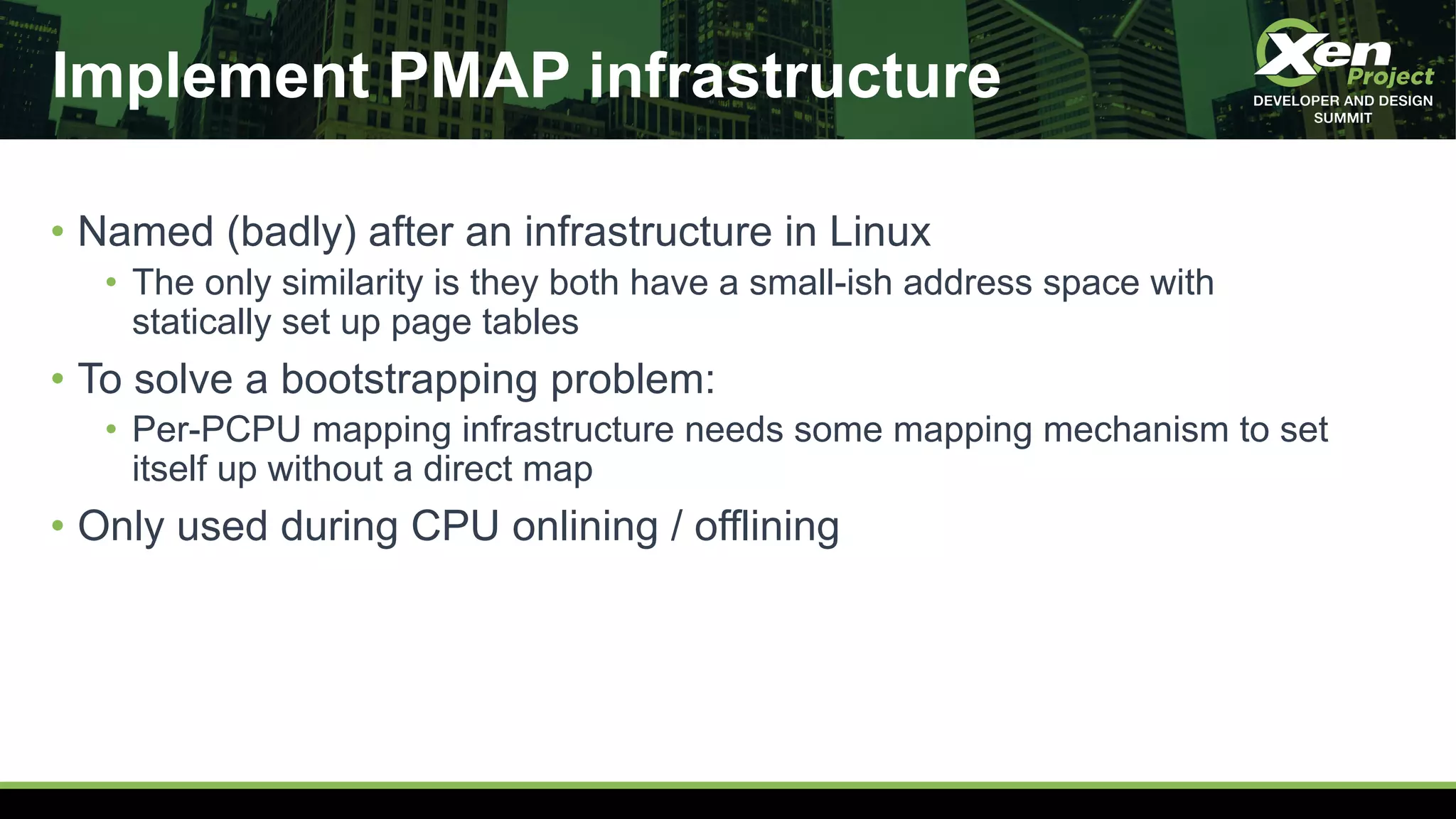 Implement PMAP infrastructure
• Named (badly) after an infrastructure in Linux
• The only similarity is they both have a small-ish address space with
statically set up page tables
• To solve a bootstrapping problem:
• Per-PCPU mapping infrastructure needs some mapping mechanism to set
itself up without a direct map
• Only used during CPU onlining / offlining
 