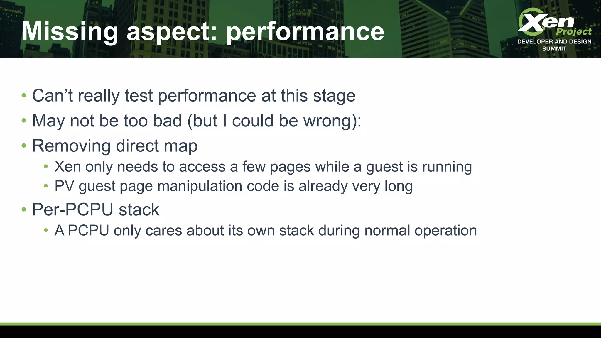 Missing aspect: performance
• Can’t really test performance at this stage
• May not be too bad (but I could be wrong):
• Removing direct map
• Xen only needs to access a few pages while a guest is running
• PV guest page manipulation code is already very long
• Per-PCPU stack
• A PCPU only cares about its own stack during normal operation
 