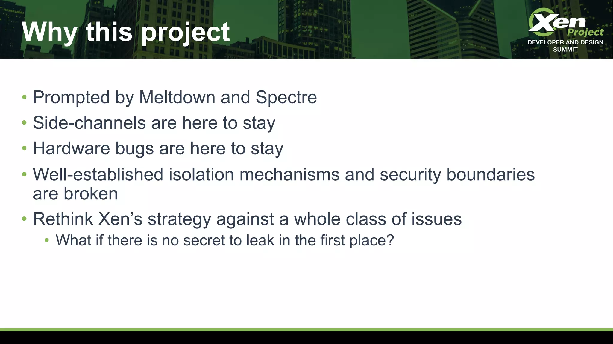 Why this project
• Prompted by Meltdown and Spectre
• Side-channels are here to stay
• Hardware bugs are here to stay
• Well-established isolation mechanisms and security boundaries
are broken
• Rethink Xen’s strategy against a whole class of issues
• What if there is no secret to leak in the first place?
 