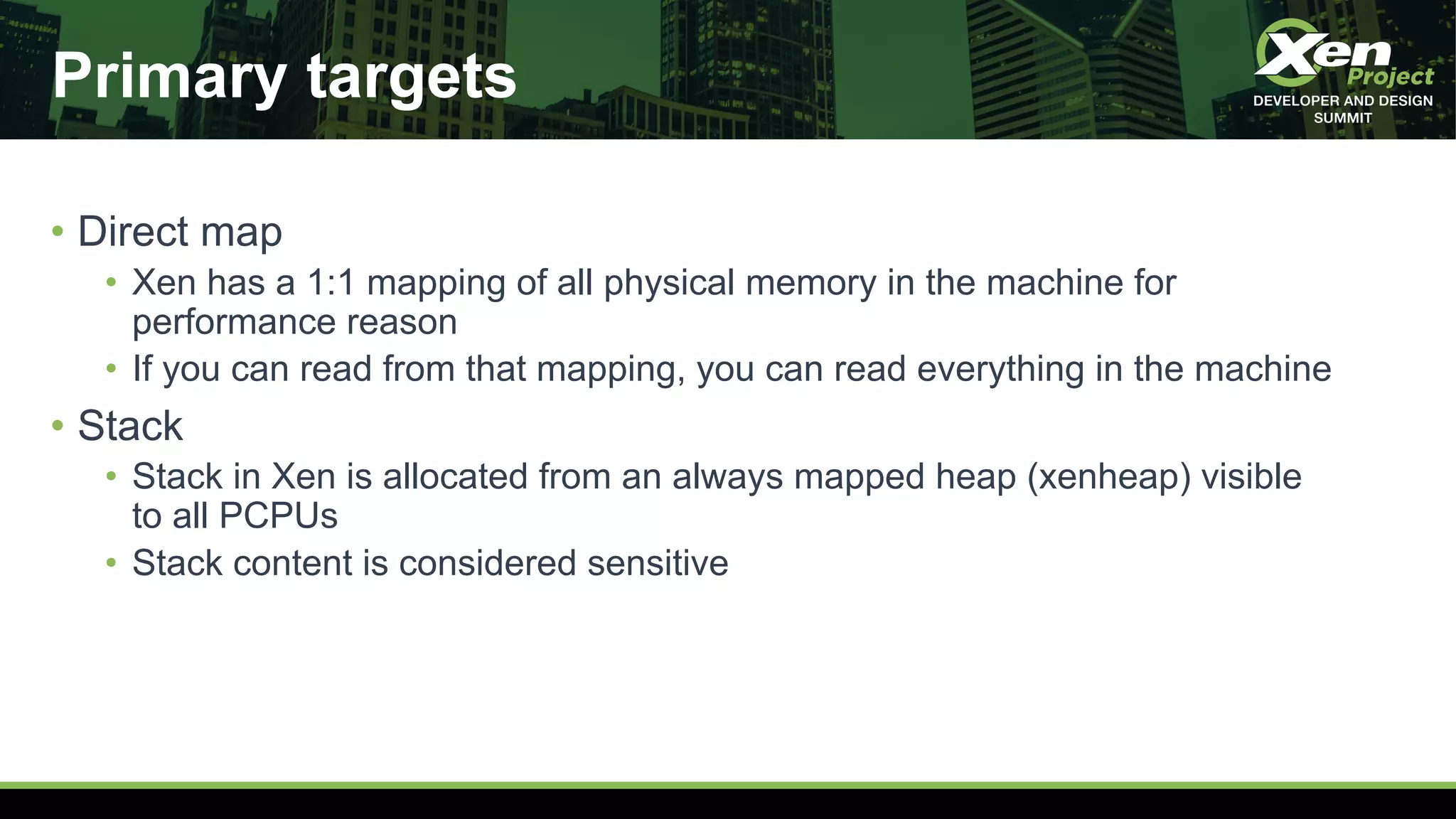 Primary targets
• Direct map
• Xen has a 1:1 mapping of all physical memory in the machine for
performance reason
• If you can read from that mapping, you can read everything in the machine
• Stack
• Stack in Xen is allocated from an always mapped heap (xenheap) visible
to all PCPUs
• Stack content is considered sensitive
 