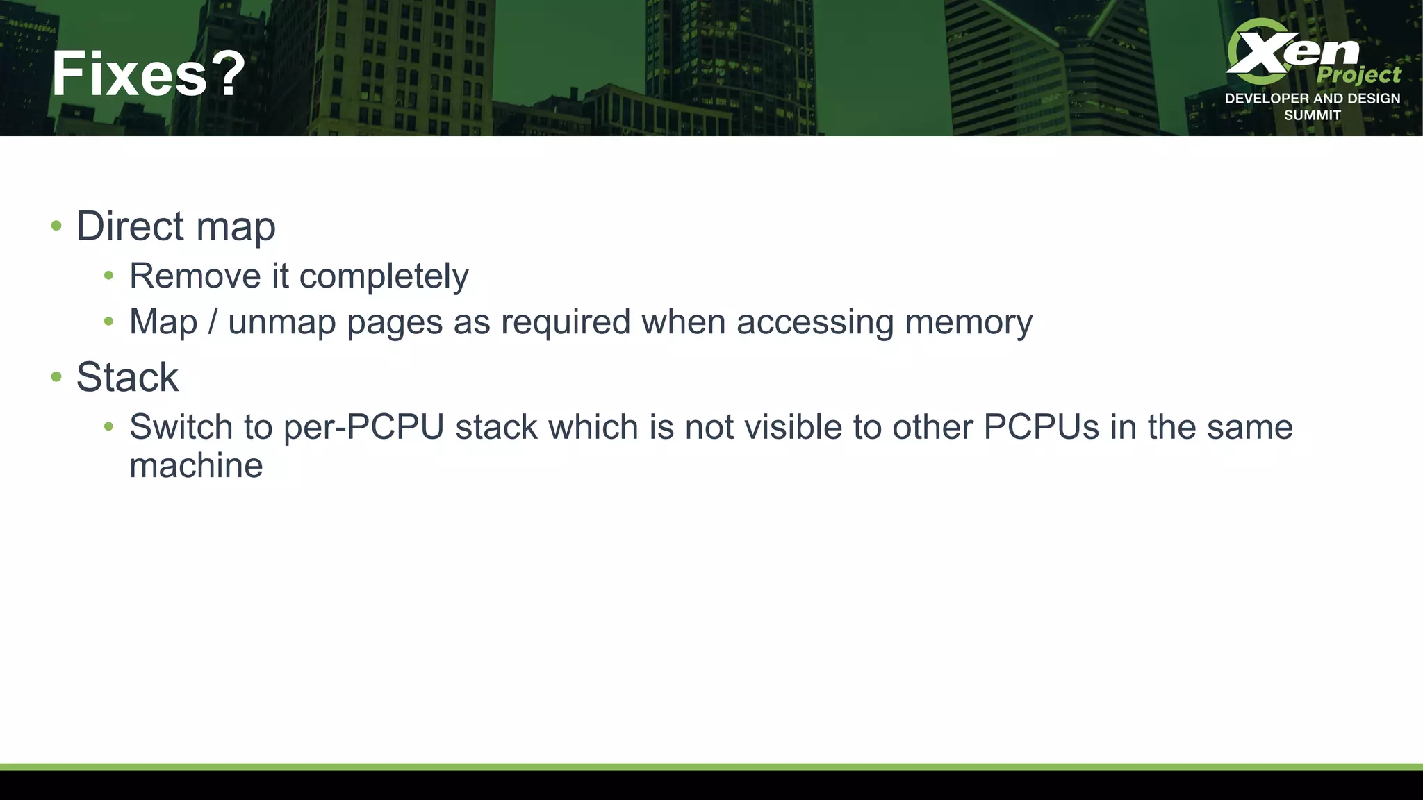 Fixes?
• Direct map
• Remove it completely
• Map / unmap pages as required when accessing memory
• Stack
• Switch to per-PCPU stack which is not visible to other PCPUs in the same
machine
 