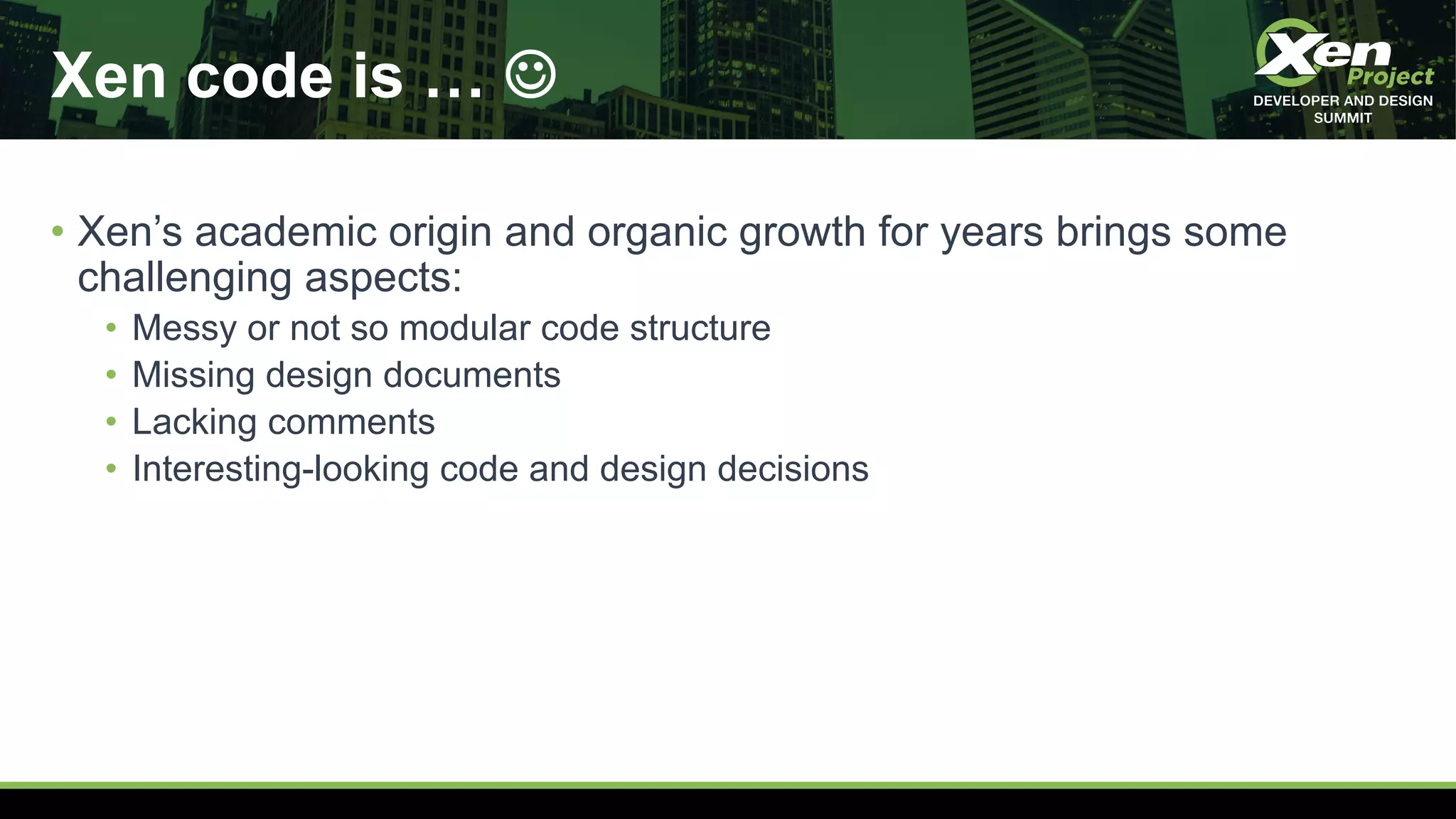 Xen code is … J
• Xen’s academic origin and organic growth for years brings some
challenging aspects:
• Messy or not so modular code structure
• Missing design documents
• Lacking comments
• Interesting-looking code and design decisions
 