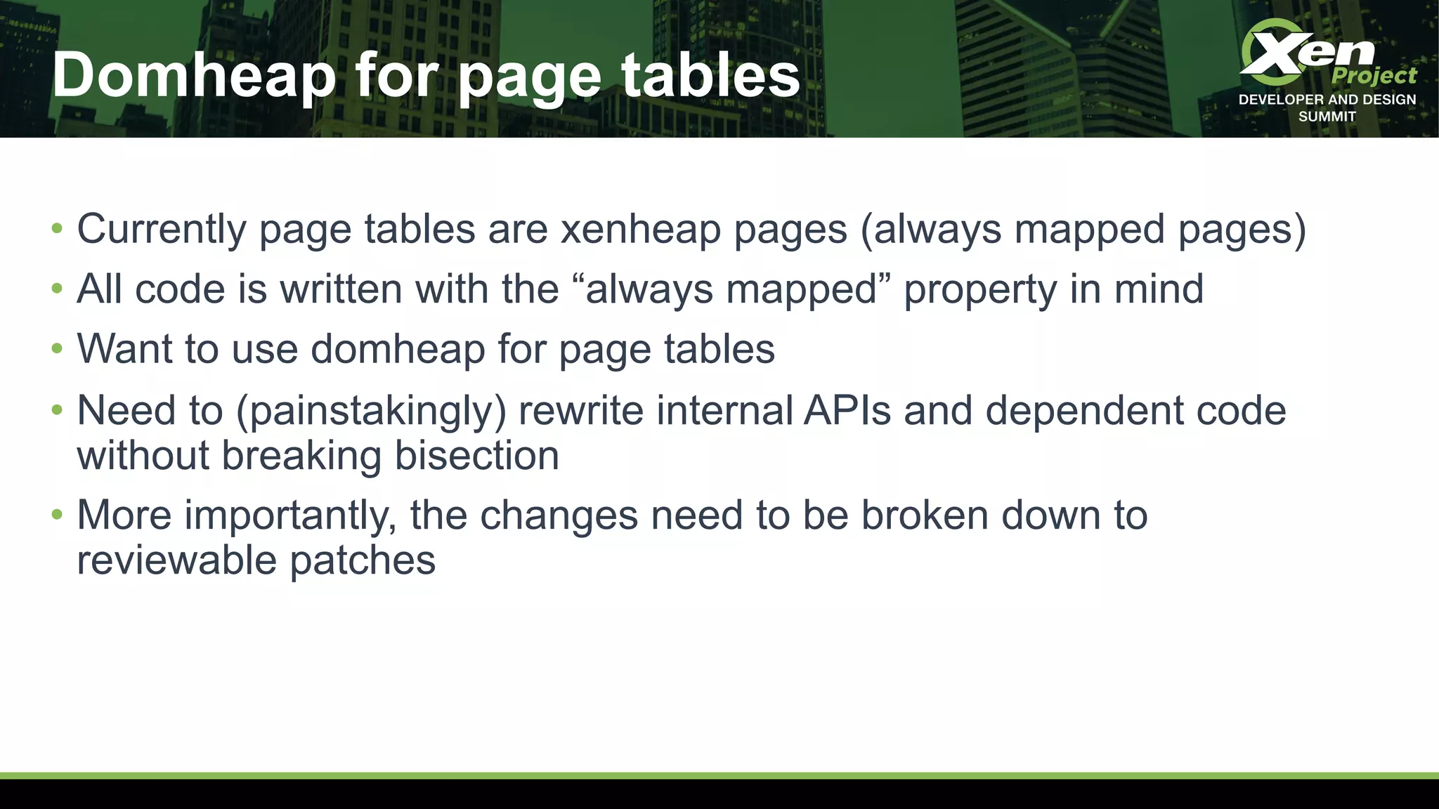 Domheap for page tables
• Currently page tables are xenheap pages (always mapped pages)
• All code is written with the “always mapped” property in mind
• Want to use domheap for page tables
• Need to (painstakingly) rewrite internal APIs and dependent code
without breaking bisection
• More importantly, the changes need to be broken down to
reviewable patches
 