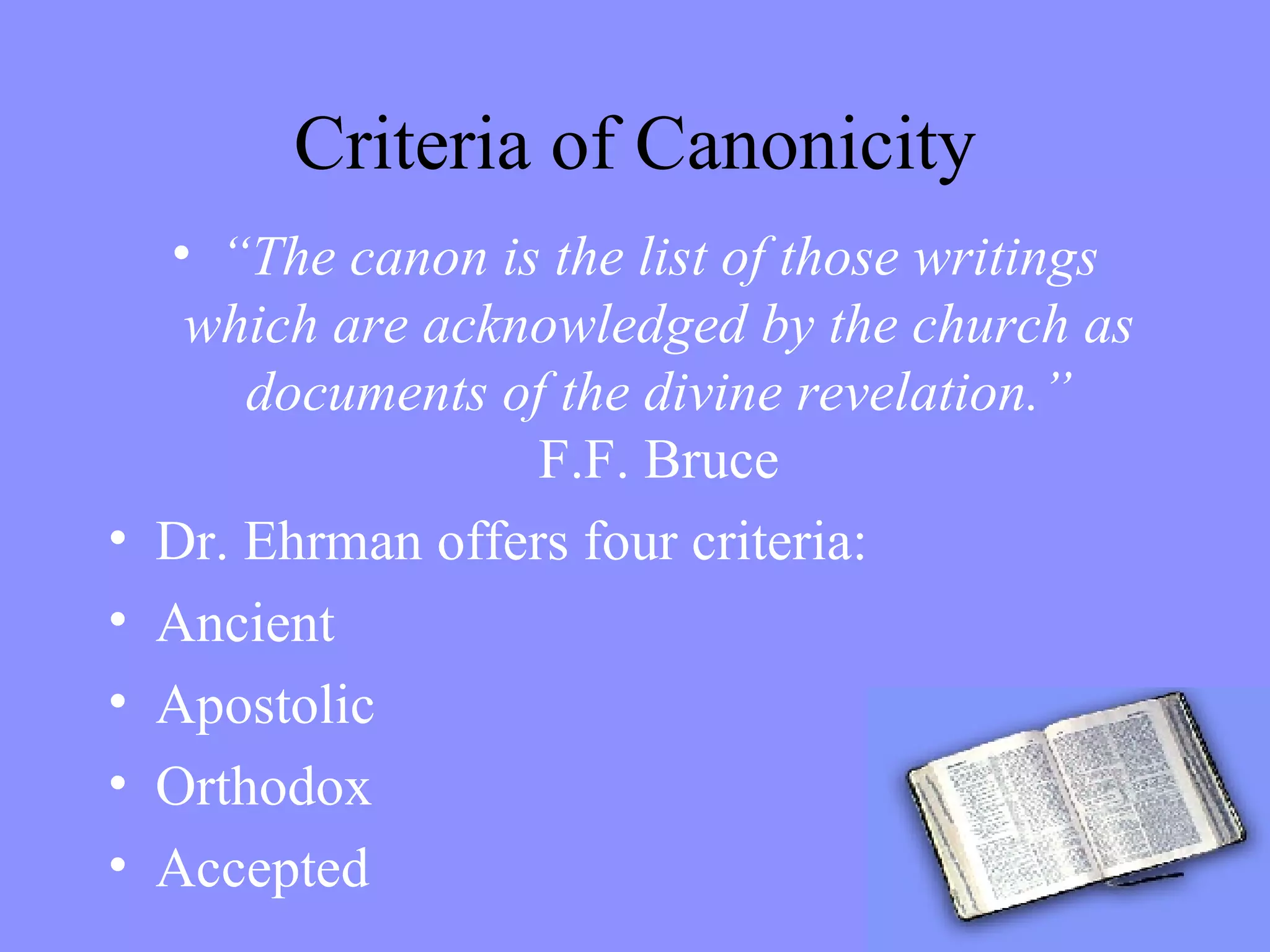 Criteria of Canonicity “ The canon is the list of those writings which are acknowledged by the church as documents of the divine revelation.” F.F. Bruce Dr. Ehrman offers four criteria: Ancient Apostolic Orthodox Accepted 