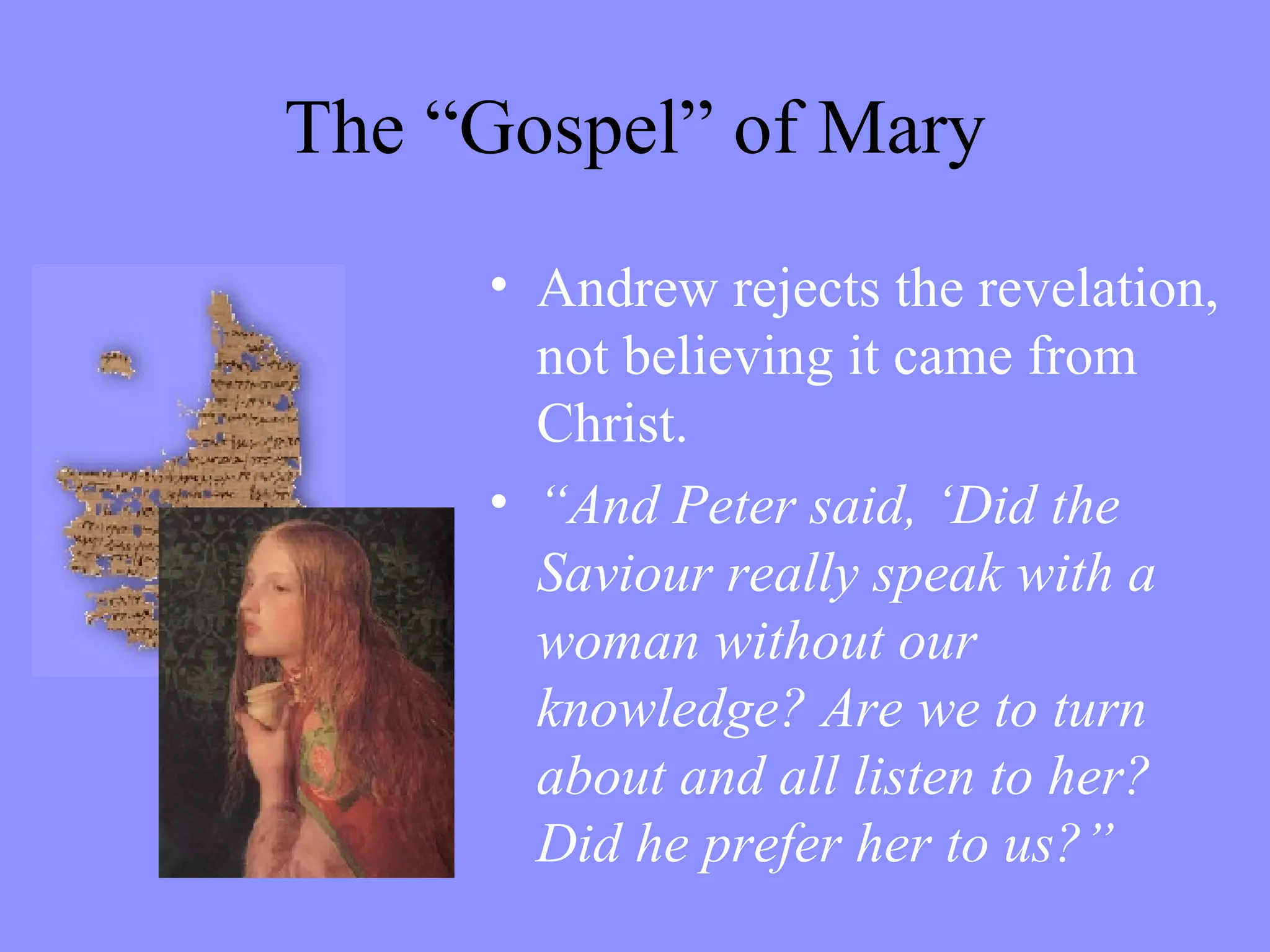 The “Gospel” of Mary Andrew rejects the revelation, not believing it came from Christ.  “ And Peter said, ‘Did the  Saviour really speak with a woman without our knowledge? Are we to turn about and all listen to her? Did he prefer her to us?” 