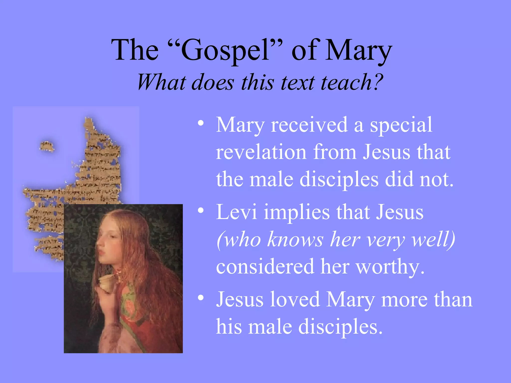 The “Gospel” of Mary    What does this text teach? Mary received a special revelation from Jesus that the male disciples did not. Levi implies that Jesus  (who knows her very well)  considered her worthy. Jesus loved Mary more than his male disciples. 