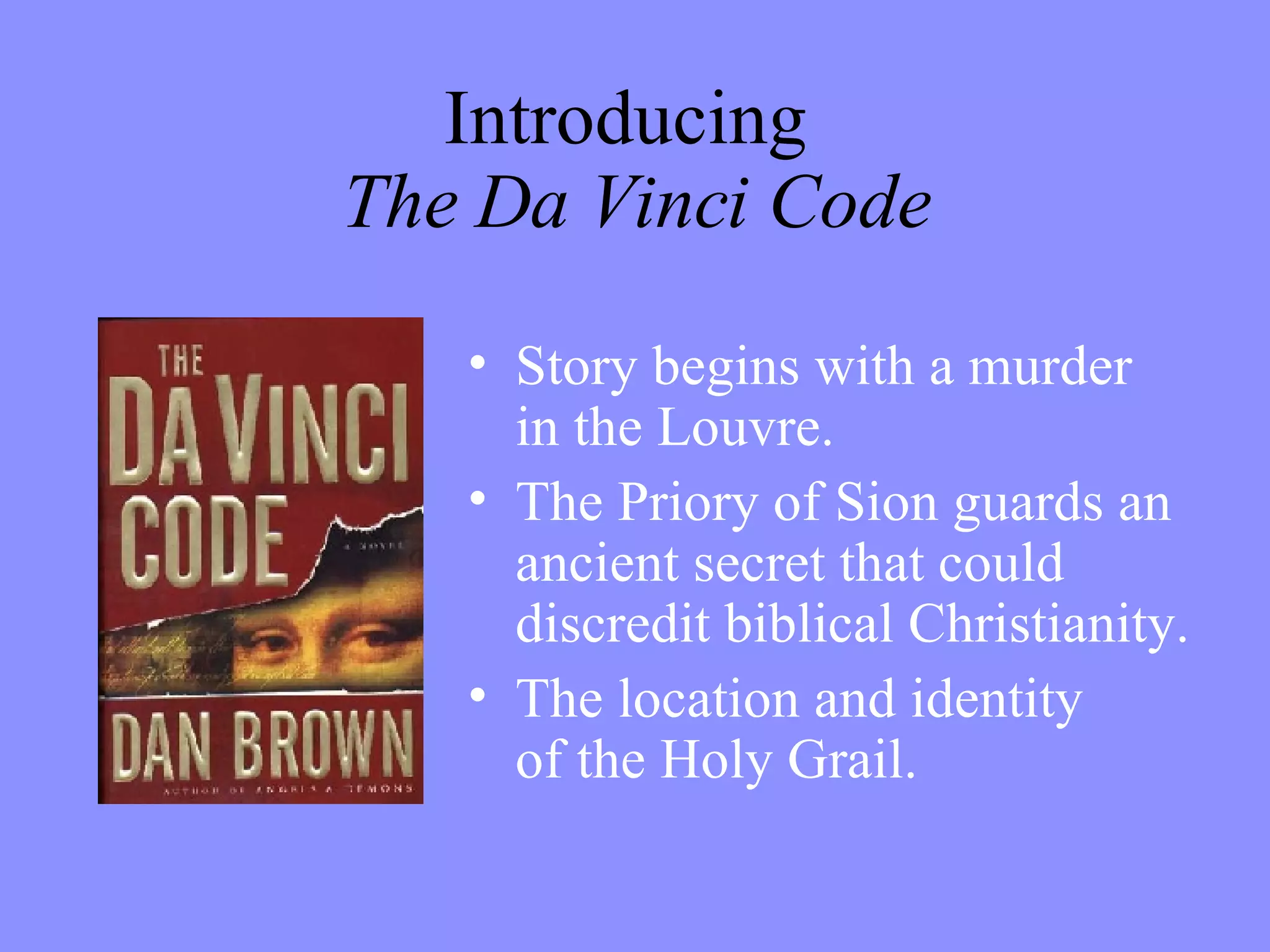 Introducing  The Da Vinci Code Story begins with a murder  in the Louvre. The Priory of Sion guards an ancient secret that could discredit biblical Christianity. The location and identity  of the Holy Grail. 