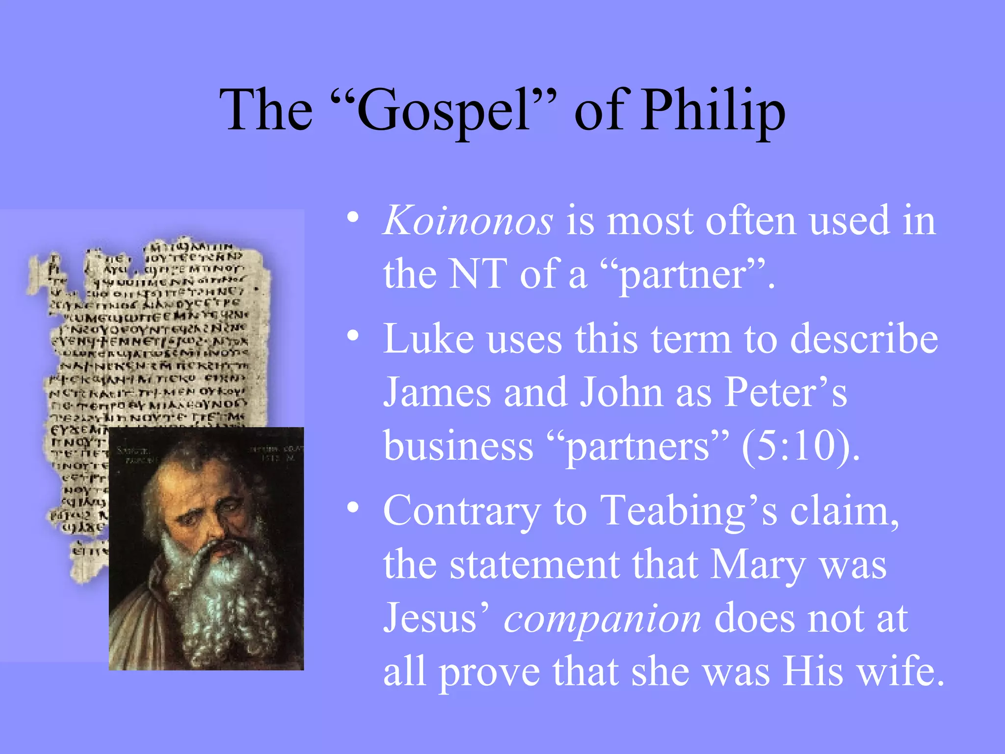 Koinonos  is most often used in the NT of a “partner”.  Luke uses this term to describe James and John as Peter’s business “partners” (5:10). Contrary to Teabing’s claim, the statement that Mary was Jesus’  companion  does not at all prove that she was His wife. The “Gospel” of Philip 