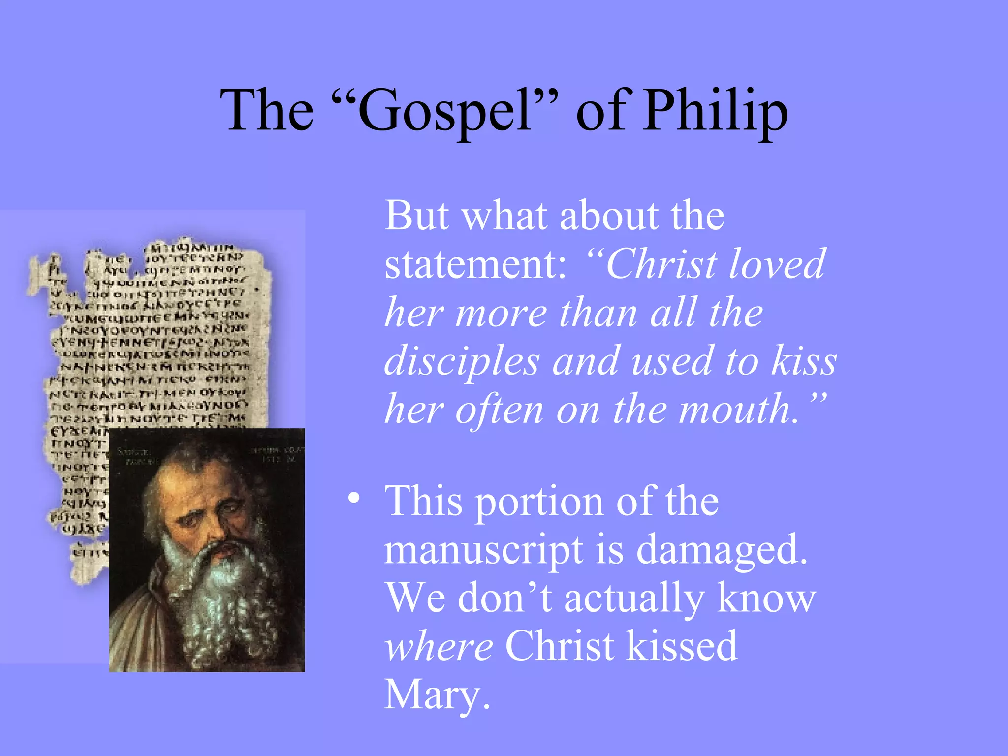 The “Gospel” of Philip But what about the statement:  “Christ loved her more than all the disciples and used to kiss her often on the mouth.” This portion of the manuscript is damaged. We don’t actually know  where  Christ kissed Mary. 