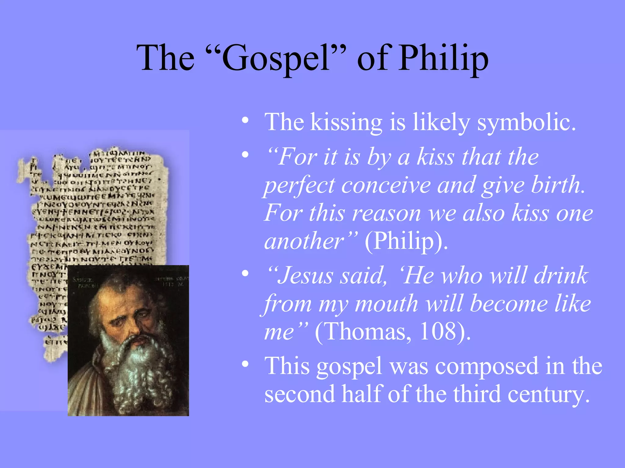 The “Gospel” of Philip The kissing is likely symbolic. “ For it is by a kiss that the perfect conceive and give birth. For this reason we also kiss one another”  (Philip). “ Jesus said, ‘He who will drink from my mouth will become like me”  (Thomas, 108). This gospel was composed in the second half of the third century. 