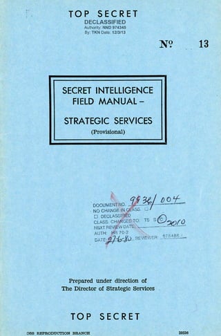 TOP SECRET
DECLASSIFIED
Authority: NND 974345
By: TKN Date: 12/3/13
SECRET INTELLIGENCE
FIELD MANUAL-
STRATEGIC SERVICES
(Provisional)
N? 13
DOCUMENT~O. r1 ¥I /)()'t--.
. NO CHANGE IN CLASS. 0 _
0 DECLASSIFIED £:
CLASS. CHANGED TO: TS S02!!2f.Q
NGXT REVIEW DATE: .....----
AUTH: HR 70·2
:}::b ~) E''c'""'R· q7 eaee
. DATE~... ' R :~,...:•. _.:_.... ·----
Prepared under direction of
The Director of Strategic Services
TOP SECRET
OSS REPRODUCTION BRANCH 39526
 
