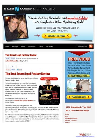 HOME       WELCOME           VISION          LEADERSHIP                 SYSTEM   GET MONEY                                    Subscribe to RSS




The Secret Lead Factory Review
   Like     Send     One like. Sign Up to see what your friends like.

by Randall Russell | on May 4, 2012


     1        1

             Like      Tweet


The Best Secret Lead Factory Review
Thinking about joining the Secret Lead Factory and Little
Ticket to Wealth? Great!
You’re obviously looking for a great deal more leads to
enable your main “off-line” business? Want considerably
more web site traffic for your current “online” business?
Or just looking to make the SLF and LTTW a side
business? Then the Little Ticket to Wealth’s (LTTW)
Secret Lead Factory (SLF) may be just what you’re
looking for.
You have come to the right site for an
advantageous “Secret Lead Factory Review” (18
minute video)!
The Secret Lead factory traffic generation and
advertising software was developed to extensively place an individuals Little Ticket To Wealth       STOP Struggling In Your MLM
product on autopilot. It’ll promote your very own LTTW software for your benefit 24 hours a
                                                                                                     Biz ~ Take It Online Today!
day — 7 days a week.
For that reason take into account, LTTW gives you over 202,000 fresh new opt-in prospects           Amway
every 30 days and it is possible to sell to those potential clients any type of endeavor that you   Avon
wish or you can prefer to showcase LTTW by itself… Everybody in the online world is in serious      Herbalife International
need prospective customers (aka LEADS)!                                                             Mary Kay Cosmetics
                                                                                                    Melaleuca




                                                                                                                        converted by Web2PDFConvert.com
 