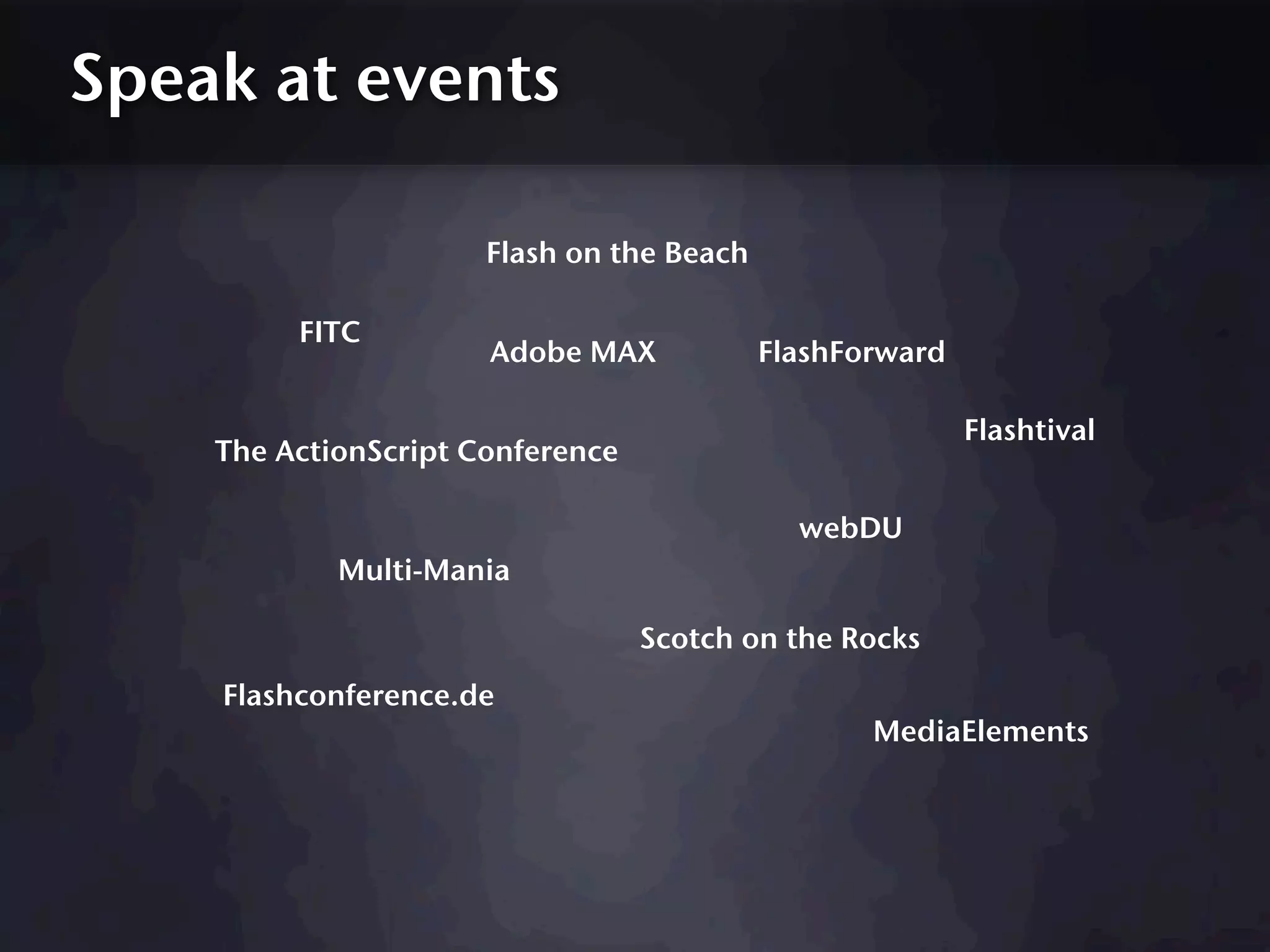 Speak at events

                      Flash on the Beach

         FITC
                      Adobe MAX            FlashForward

                                                          Flashtival
    The ActionScript Conference

                                             webDU
            Multi-Mania

                                  Scotch on the Rocks
    Flashconference.de
                                                  MediaElements
 