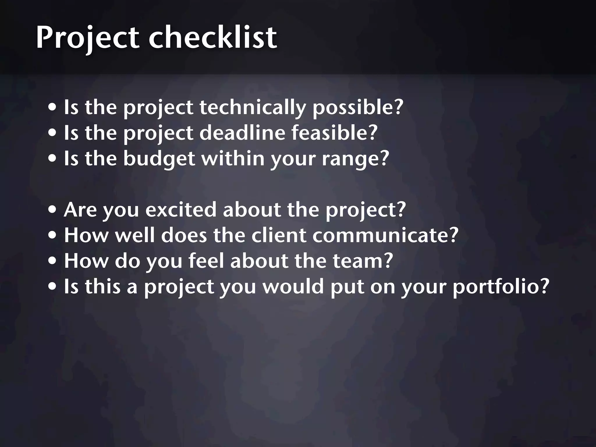 Project checklist

• Is the project technically possible?
• Is the project deadline feasible?
• Is the budget within your range?
• Are you excited about the project?
• How well does the client communicate?
• How do you feel about the team?
• Is this a project you would put on your portfolio?
 