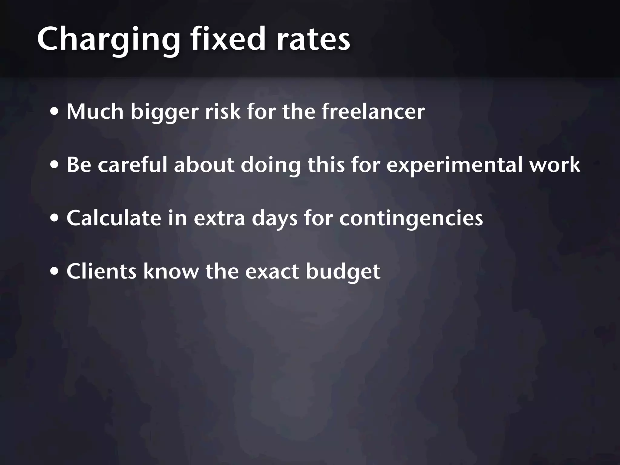 Charging fixed rates

• Much bigger risk for the freelancer
• Be careful about doing this for experimental work
• Calculate in extra days for contingencies
• Clients know the exact budget
 