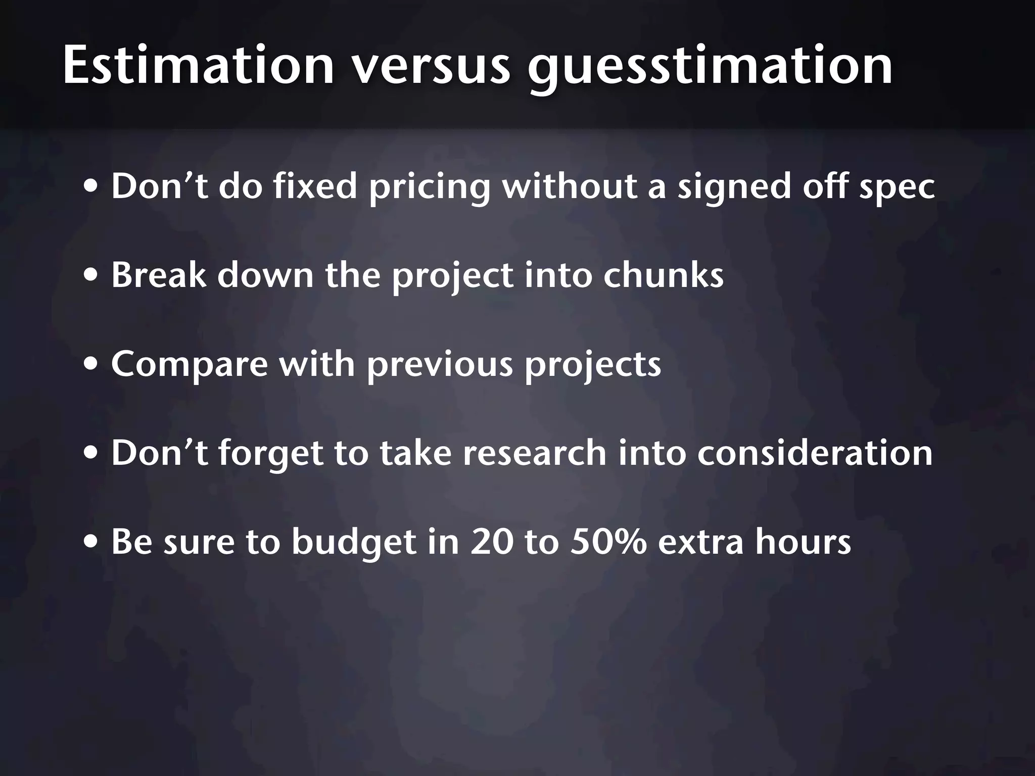 Estimation versus guesstimation

• Don’t do fixed pricing without a signed off spec
• Break down the project into chunks
• Compare with previous projects
• Don’t forget to take research into consideration
• Be sure to budget in 20 to 50% extra hours
 