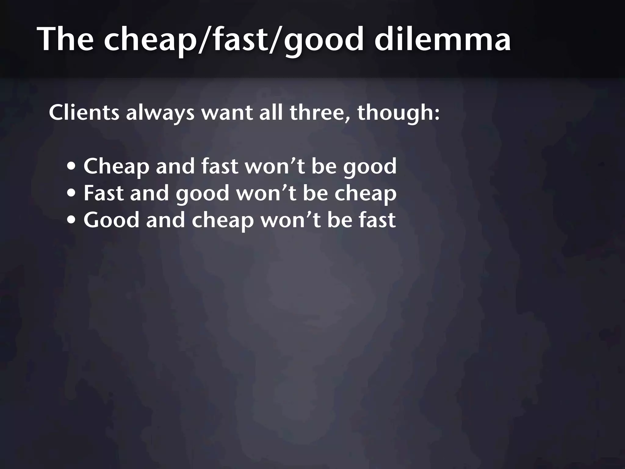 The cheap/fast/good dilemma

Clients always want all three, though:

 • Cheap and fast won’t be good
 • Fast and good won’t be cheap
 • Good and cheap won’t be fast
 