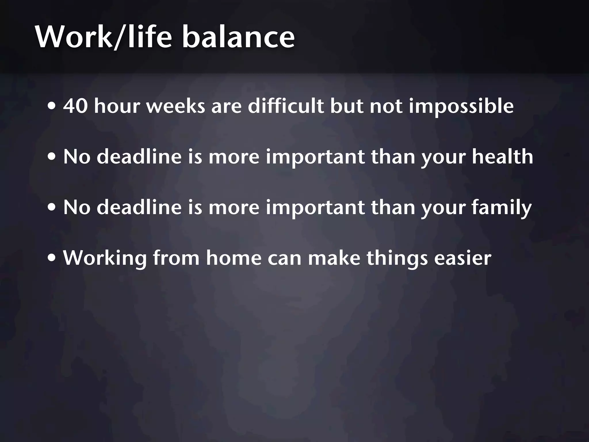 Work/life balance

• 40 hour weeks are difficult but not impossible
• No deadline is more important than your health
• No deadline is more important than your family
• Working from home can make things easier
 