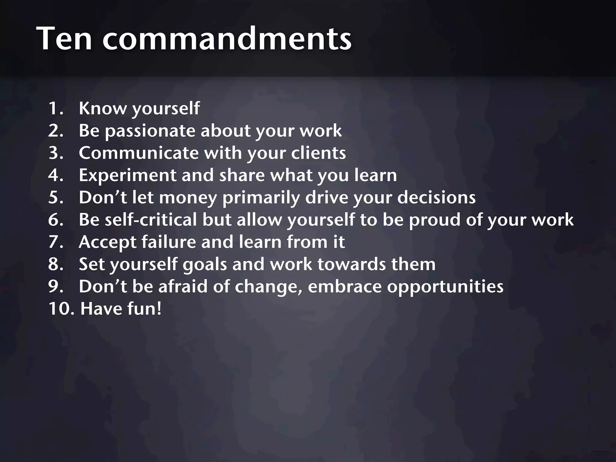 Ten commandments

1. Know yourself
2. Be passionate about your work
3. Communicate with your clients
4. Experiment and share what you learn
5. Don’t let money primarily drive your decisions
6. Be self-critical but allow yourself to be proud of your work
7. Accept failure and learn from it
8. Set yourself goals and work towards them
9. Don’t be afraid of change, embrace opportunities
10. Have fun!
 