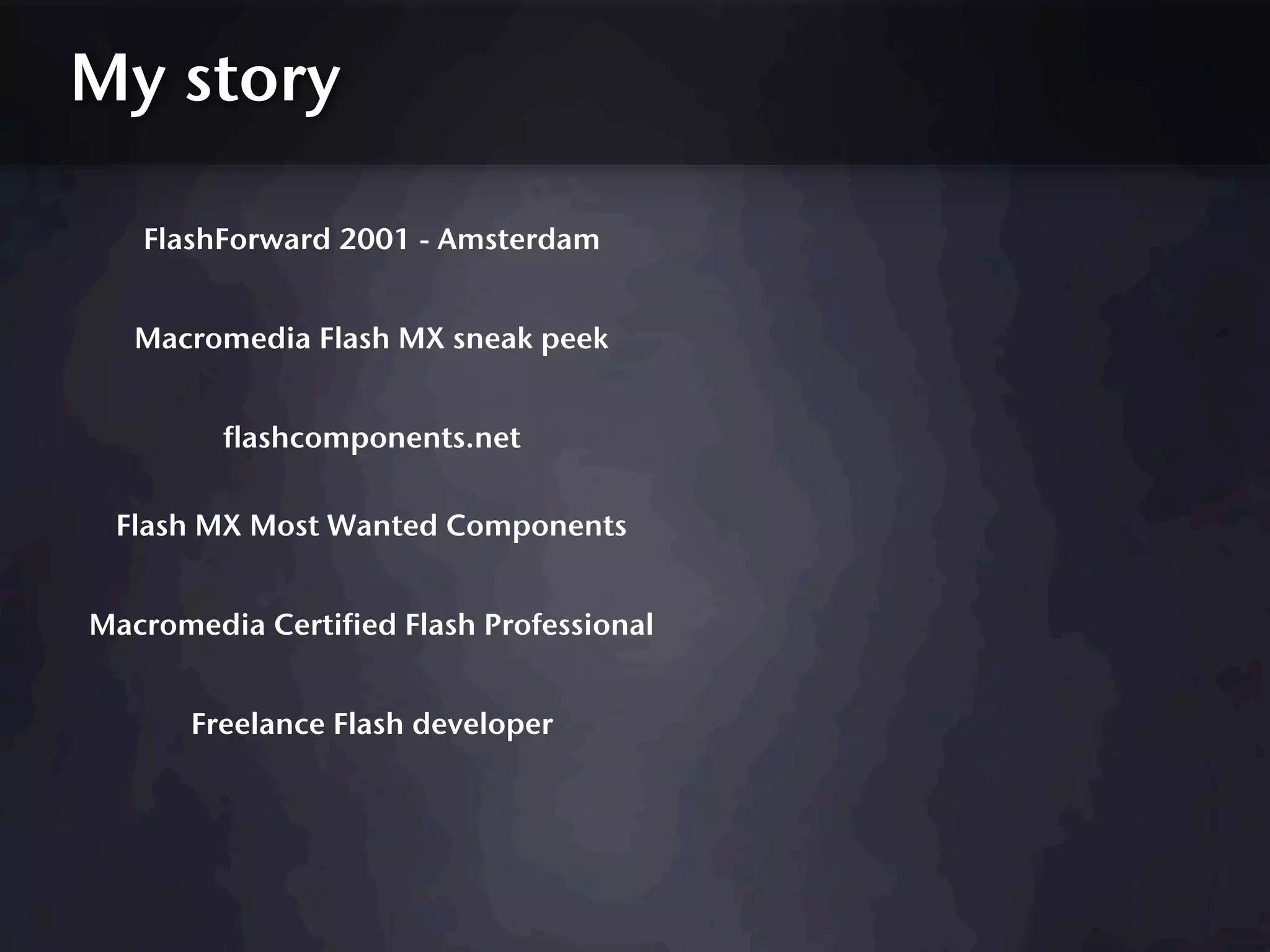 My story

   FlashForward 2001 - Amsterdam


   Macromedia Flash MX sneak peek


         flashcomponents.net

 Flash MX Most Wanted Components


Macromedia Certified Flash Professional


       Freelance Flash developer
 