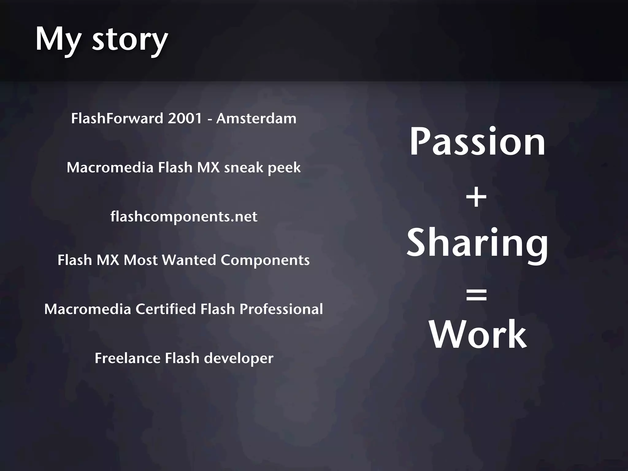My story

   FlashForward 2001 - Amsterdam


   Macromedia Flash MX sneak peek
                                          Passion
         flashcomponents.net
                                             +
 Flash MX Most Wanted Components
                                          Sharing
Macromedia Certified Flash Professional
                                             =
       Freelance Flash developer
                                           Work
 
