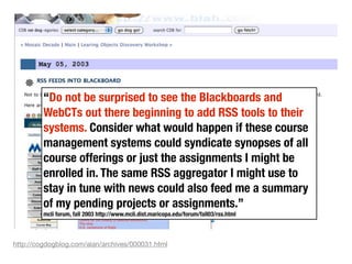 “Do not be surprised to see the Blackboards and
         WebCTs out there beginning to add RSS tools to their
         systems. Consider what would happen if these course
         management systems could syndicate synopses of all
         course offerings or just the assignments I might be
         enrolled in. The same RSS aggregator I might use to
         stay in tune with news could also feed me a summary
         of my pending projects or assignments.”
         mcli forum, fall 2003 http://www.mcli.dist.maricopa.edu/forum/fall03/rss.html



http://cogdogblog.com/alan/archives/000031.html
 
