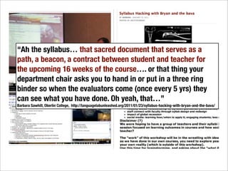 “Ah the syllabus… that sacred document that serves as a
path, a beacon, a contract between student and teacher for
the upcoming 16 weeks of the course…. or that thing your
department chair asks you to hand in or put in a three ring
binder so when the evaluators come (once every 5 yrs) they
can see what you have done. Oh yeah, that…”
Barbara Sawhill, Oberlin College, http://languagelabunleashed.org/2011/01/23/syllabus-hacking-with-bryan-and-the-bava/
 
