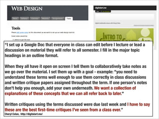 “I set up a Google Doc that everyone in class can edit before I lecture or lead a
discussion on material they will refer to all semester. I ﬁll in the major topic
headings in an outline format.

When they all have it open on screen I tell them to collaboratively take notes as
we go over the material. I set them up with a goal - example: "you need to
understand these terms well enough to use them correctly in class discussions
and written critique papers assigned throughout the term. If one person's notes
don't help you enough, add your own underneath. We want a collection of
explanations of these concepts that we can all refer back to later."

Written critiques using the terms discussed were due last week and I have to say
these are the best ﬁrst-time critiques I've seen from a class ever.”
Cheryl Colan, http://digitalart.me/
 