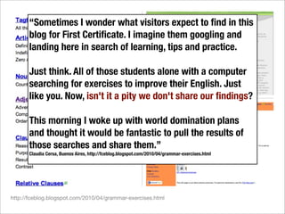 “Sometimes I wonder what visitors expect to ﬁnd in this
       blog for First Certiﬁcate. I imagine them googling and
       landing here in search of learning, tips and practice.

       Just think. All of those students alone with a computer
       searching for exercises to improve their English. Just
       like you. Now, isn't it a pity we don't share our ﬁndings?

       This morning I woke up with world domination plans
       and thought it would be fantastic to pull the results of
       those searches and share them.”
       Claudia Cersa, Buenos Aires, http://fceblog.blogspot.com/2010/04/grammar-exercises.html




http://fceblog.blogspot.com/2010/04/grammar-exercises.html
 