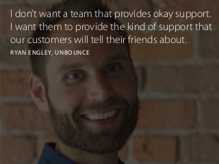 I don’t want a team that provides okay support.
I want them to provide the kind of support that
our customers will tell their friends about.
RYAN ENGLEY, UNBOUNCE
 